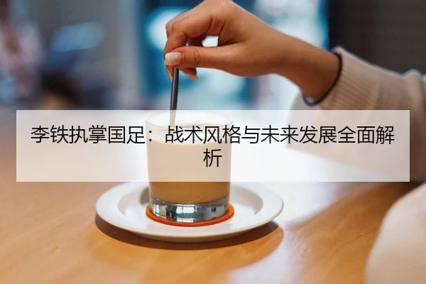 李铁执掌国足：战术风格与未来发展全面解析